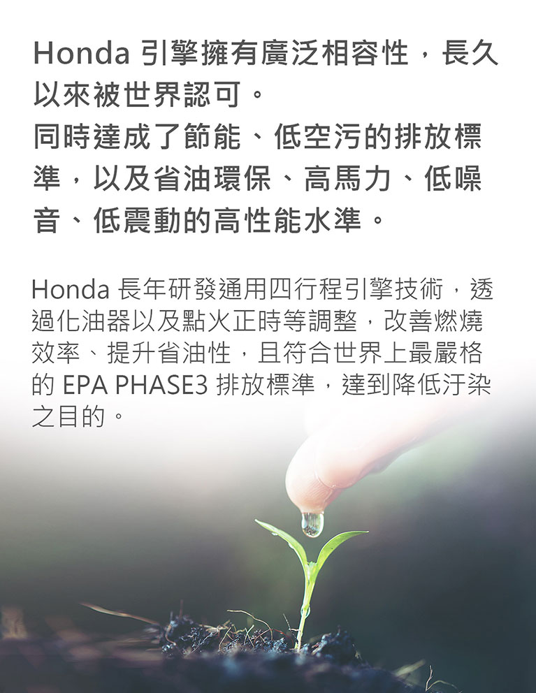 Honda 引擎，廣泛相容性，節能、低空污的排放標準，以及省油環保、高馬力、低噪音、低震動的高性能水準。